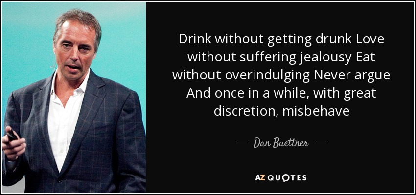 Drink without getting drunk Love without suffering jealousy Eat without overindulging Never argue And once in a while, with great discretion, misbehave - Dan Buettner