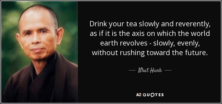 Drink your tea slowly and reverently, as if it is the axis on which the world earth revolves - slowly, evenly, without rushing toward the future. - Nhat Hanh
