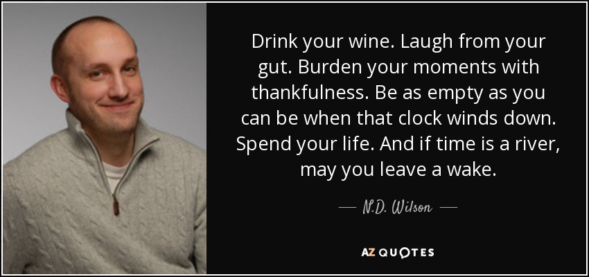 Drink your wine. Laugh from your gut. Burden your moments with thankfulness. Be as empty as you can be when that clock winds down. Spend your life. And if time is a river, may you leave a wake. - N.D. Wilson