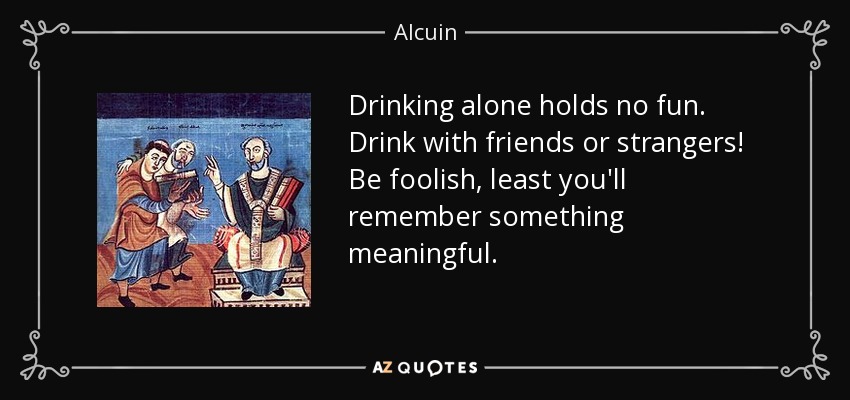 Drinking alone holds no fun. Drink with friends or strangers! Be foolish, least you'll remember something meaningful. - Alcuin