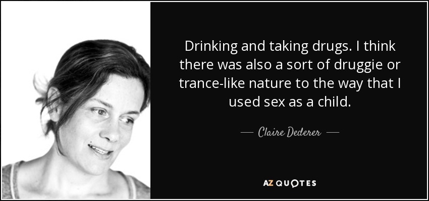 Drinking and taking drugs. I think there was also a sort of druggie or trance-like nature to the way that I used sex as a child. - Claire Dederer