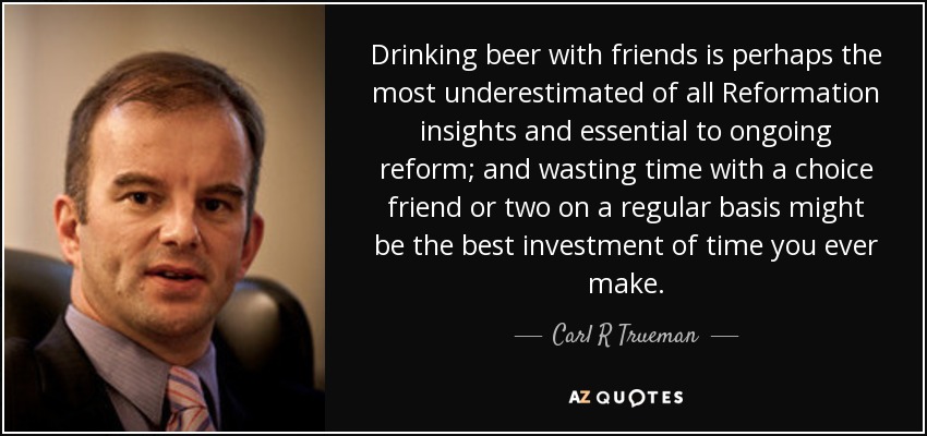 Drinking beer with friends is perhaps the most underestimated of all Reformation insights and essential to ongoing reform; and wasting time with a choice friend or two on a regular basis might be the best investment of time you ever make. - Carl R Trueman