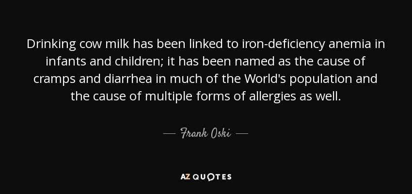 Drinking cow milk has been linked to iron-deficiency anemia in infants and children; it has been named as the cause of cramps and diarrhea in much of the World's population and the cause of multiple forms of allergies as well. - Frank Oski
