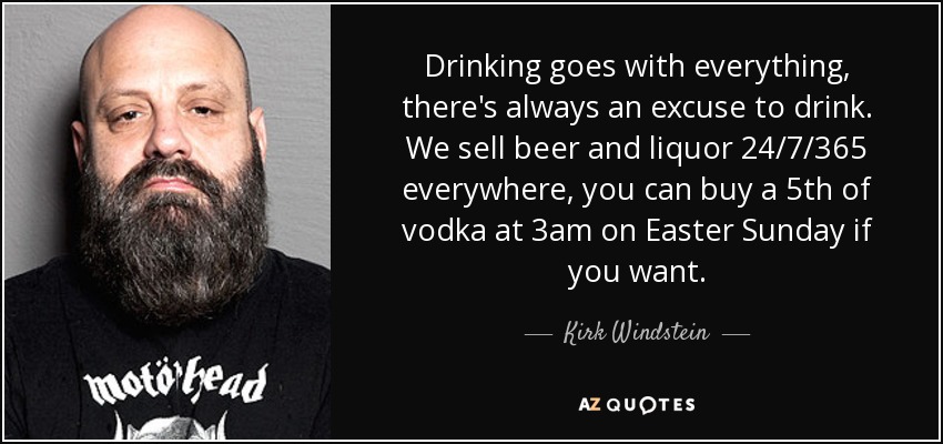 Drinking goes with everything, there's always an excuse to drink. We sell beer and liquor 24/7/365 everywhere, you can buy a 5th of vodka at 3am on Easter Sunday if you want. - Kirk Windstein