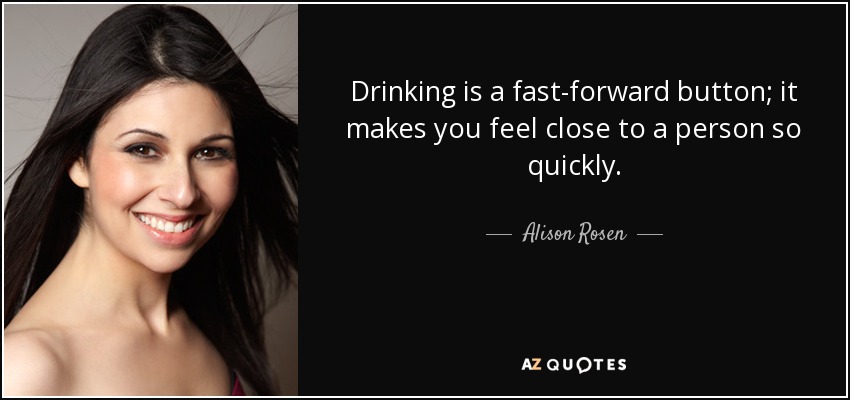 Drinking is a fast-forward button; it makes you feel close to a person so quickly. - Alison Rosen