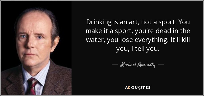 Drinking is an art, not a sport. You make it a sport, you're dead in the water, you lose everything. It'll kill you, I tell you. - Michael Moriarty
