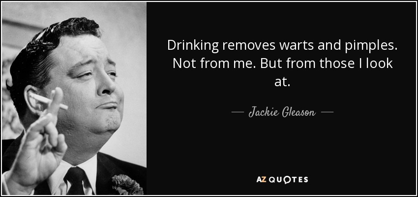 Drinking removes warts and pimples. Not from me. But from those I look at. - Jackie Gleason