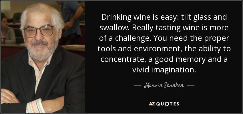 Drinking wine is easy: tilt glass and swallow. Really tasting wine is more of a challenge. You need the proper tools and environment, the ability to concentrate, a good memory and a vivid imagination. - Marvin Shanken