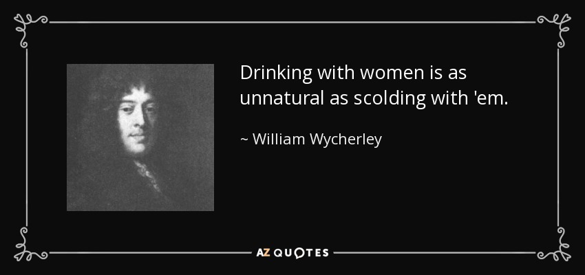 Drinking with women is as unnatural as scolding with 'em. - William Wycherley