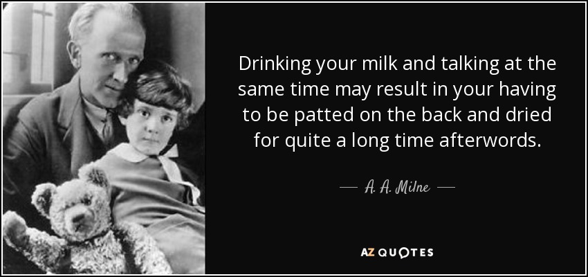 Drinking your milk and talking at the same time may result in your having to be patted on the back and dried for quite a long time afterwords. - A. A. Milne