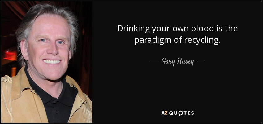 Drinking your own blood is the paradigm of recycling. - Gary Busey