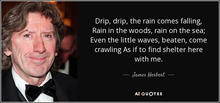 Drip, drip, the rain comes falling, Rain in the woods, rain on the sea; Even the little waves, beaten, come crawling As if to find shelter here with me. - James Herbert