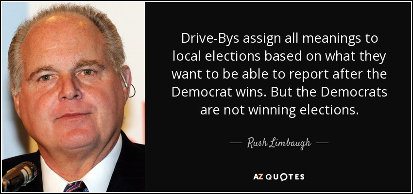 Drive-Bys assign all meanings to local elections based on what they want to be able to report after the Democrat wins. But the Democrats are not winning elections. - Rush Limbaugh