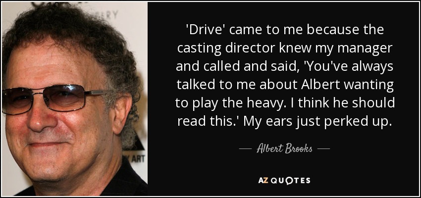 'Drive' came to me because the casting director knew my manager and called and said, 'You've always talked to me about Albert wanting to play the heavy. I think he should read this.' My ears just perked up. - Albert Brooks