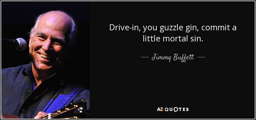 Drive-in, you guzzle gin, commit a little mortal sin. - Jimmy Buffett