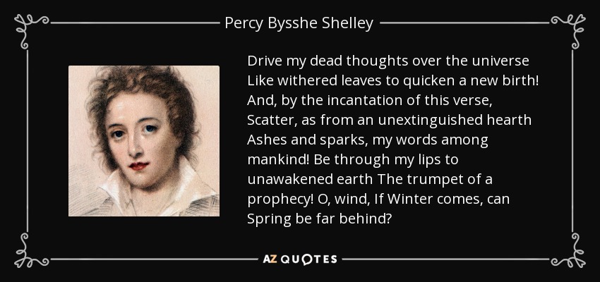Drive my dead thoughts over the universe Like withered leaves to quicken a new birth! And, by the incantation of this verse, Scatter, as from an unextinguished hearth Ashes and sparks, my words among mankind! Be through my lips to unawakened earth The trumpet of a prophecy! O, wind, If Winter comes, can Spring be far behind? - Percy Bysshe Shelley