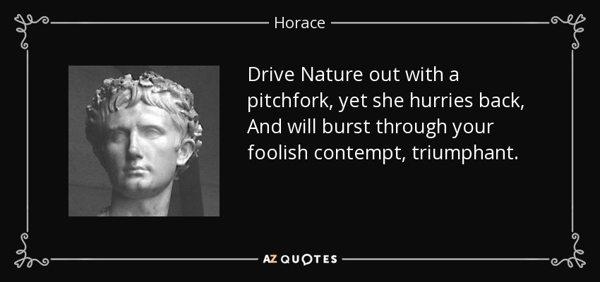 Drive Nature out with a pitchfork, yet she hurries back, And will burst through your foolish contempt, triumphant. - Horace