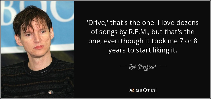 'Drive,' that's the one. I love dozens of songs by R.E.M., but that's the one, even though it took me 7 or 8 years to start liking it. - Rob Sheffield