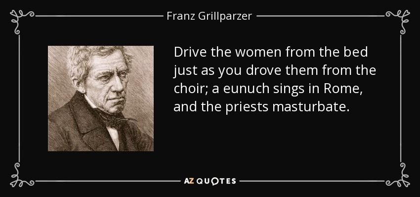 Drive the women from the bed just as you drove them from the choir; a eunuch sings in Rome, and the priests masturbate. - Franz Grillparzer
