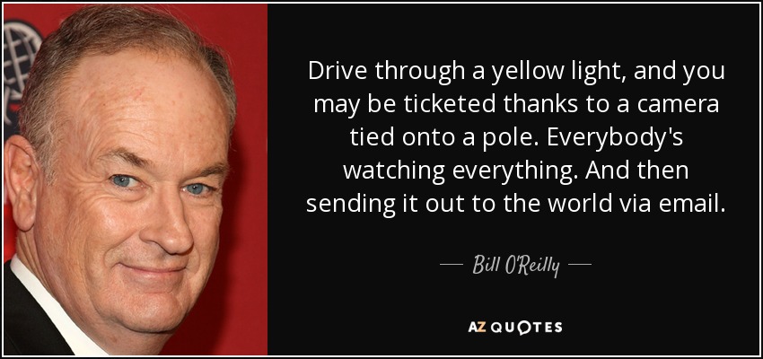 Drive through a yellow light, and you may be ticketed thanks to a camera tied onto a pole. Everybody's watching everything. And then sending it out to the world via email. - Bill O'Reilly