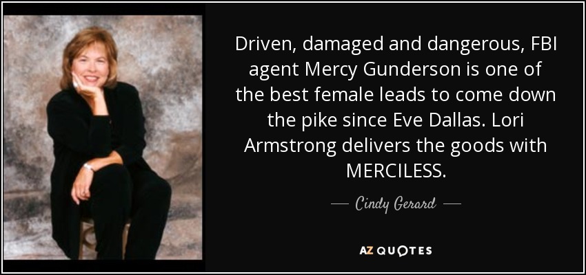 Driven, damaged and dangerous, FBI agent Mercy Gunderson is one of the best female leads to come down the pike since Eve Dallas. Lori Armstrong delivers the goods with MERCILESS. - Cindy Gerard
