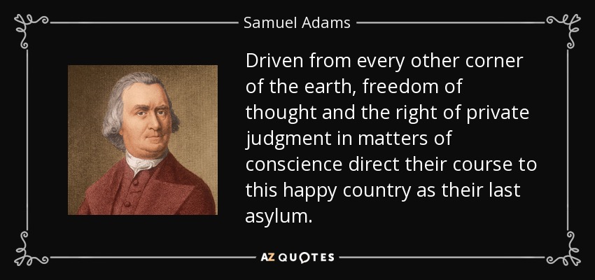 Driven from every other corner of the earth, freedom of thought and the right of private judgment in matters of conscience direct their course to this happy country as their last asylum. - Samuel Adams