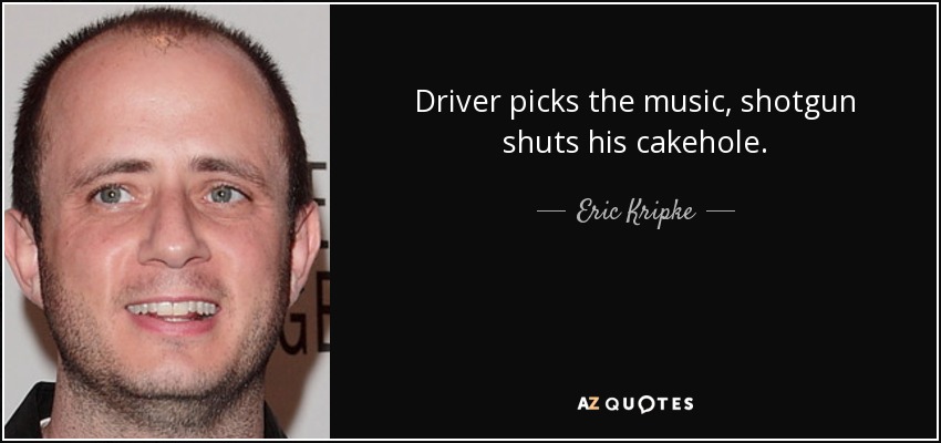 Driver picks the music, shotgun shuts his cakehole. - Eric Kripke