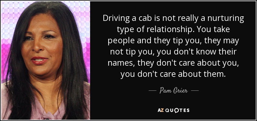 Driving a cab is not really a nurturing type of relationship. You take people and they tip you, they may not tip you, you don't know their names, they don't care about you, you don't care about them. - Pam Grier