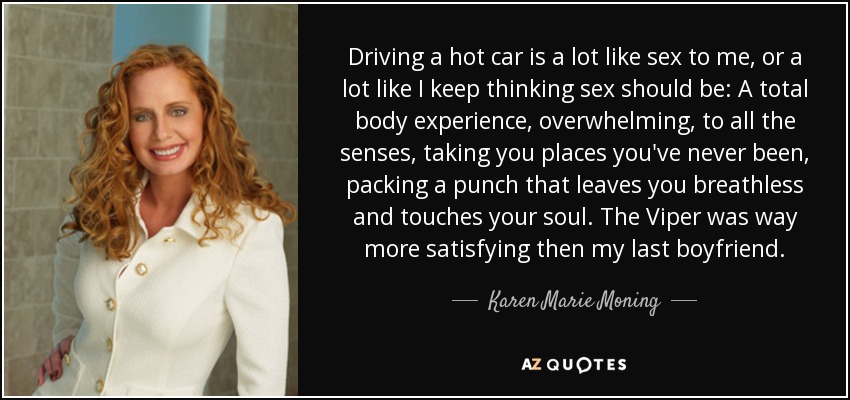 Driving a hot car is a lot like sex to me, or a lot like I keep thinking sex should be: A total body experience, overwhelming, to all the senses, taking you places you've never been, packing a punch that leaves you breathless and touches your soul. The Viper was way more satisfying then my last boyfriend. - Karen Marie Moning