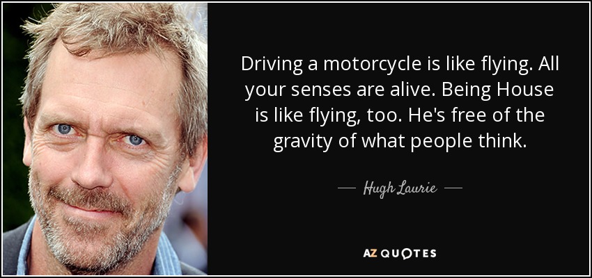 Driving a motorcycle is like flying. All your senses are alive. Being House is like flying, too. He's free of the gravity of what people think. - Hugh Laurie