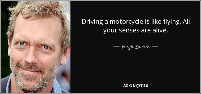 Driving a motorcycle is like flying. All your senses are alive. - Hugh Laurie