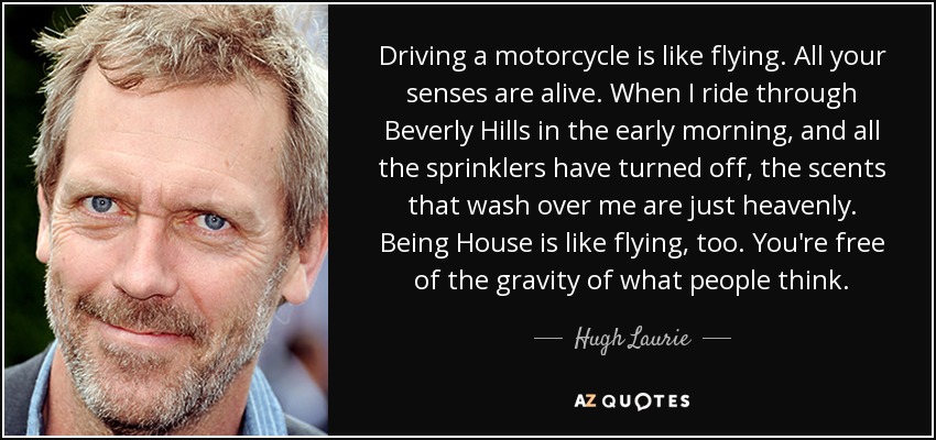 Driving a motorcycle is like flying. All your senses are alive. When I ride through Beverly Hills in the early morning, and all the sprinklers have turned off, the scents that wash over me are just heavenly. Being House is like flying, too. You're free of the gravity of what people think. - Hugh Laurie