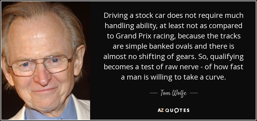 Driving a stock car does not require much handling ability, at least not as compared to Grand Prix racing, because the tracks are simple banked ovals and there is almost no shifting of gears. So, qualifying becomes a test of raw nerve - of how fast a man is willing to take a curve. - Tom Wolfe