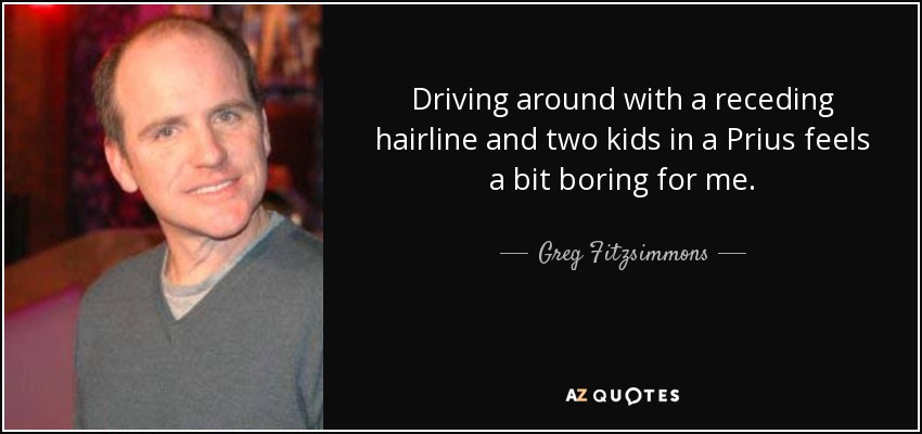 Driving around with a receding hairline and two kids in a Prius feels a bit boring for me. - Greg Fitzsimmons