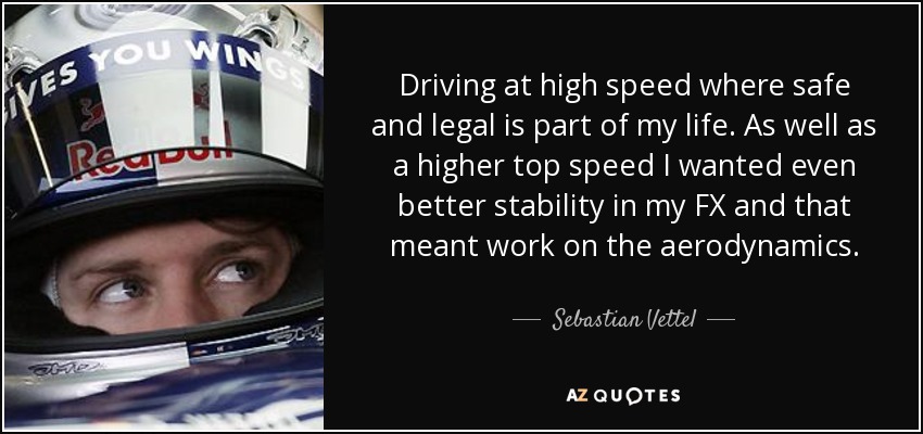 Driving at high speed where safe and legal is part of my life. As well as a higher top speed I wanted even better stability in my FX and that meant work on the aerodynamics. - Sebastian Vettel