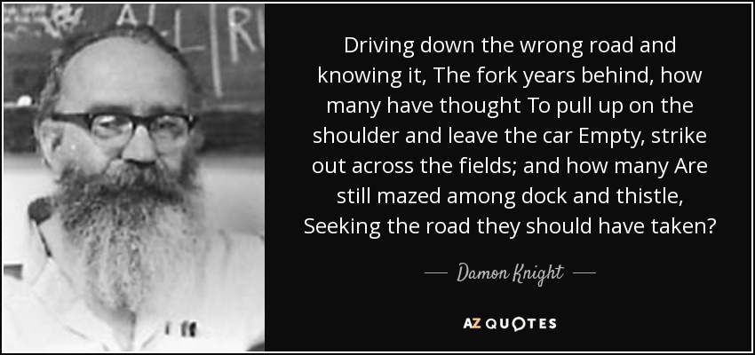 Driving down the wrong road and knowing it, The fork years behind, how many have thought To pull up on the shoulder and leave the car Empty, strike out across the fields; and how many Are still mazed among dock and thistle, Seeking the road they should have taken? - Damon Knight