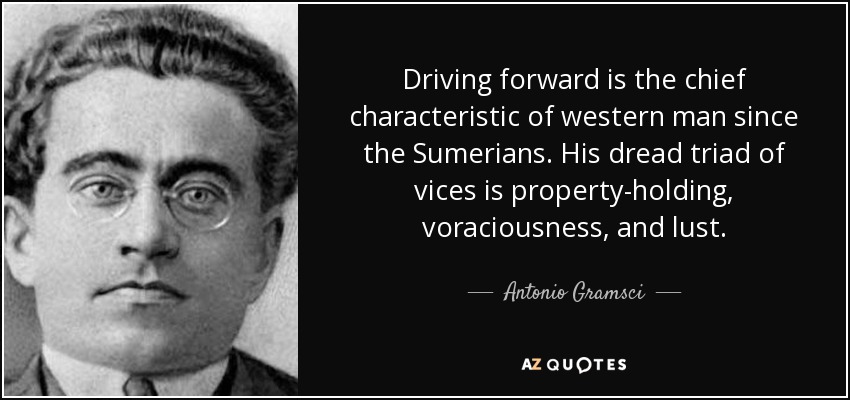 Driving forward is the chief characteristic of western man since the Sumerians. His dread triad of vices is property-holding, voraciousness, and lust. - Antonio Gramsci