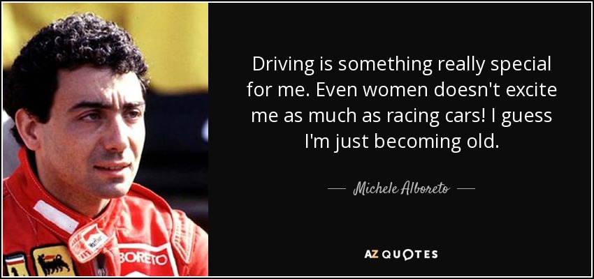 Driving is something really special for me. Even women doesn't excite me as much as racing cars! I guess I'm just becoming old. - Michele Alboreto