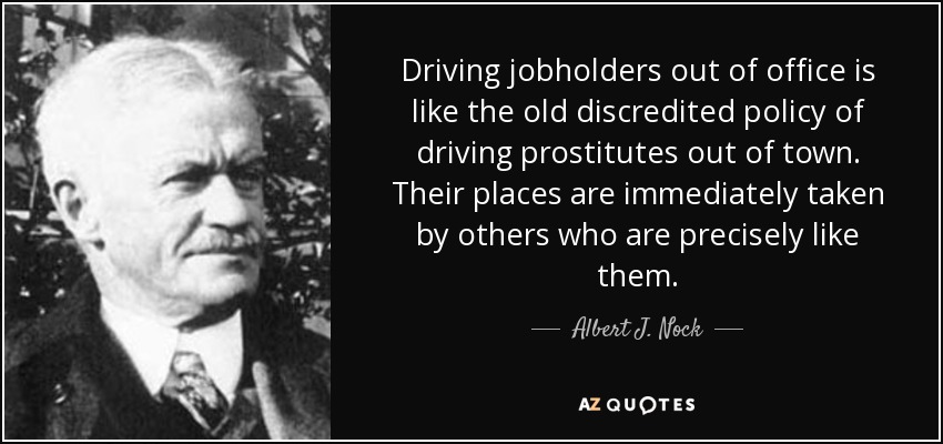 Driving jobholders out of office is like the old discredited policy of driving prostitutes out of town. Their places are immediately taken by others who are precisely like them. - Albert J. Nock