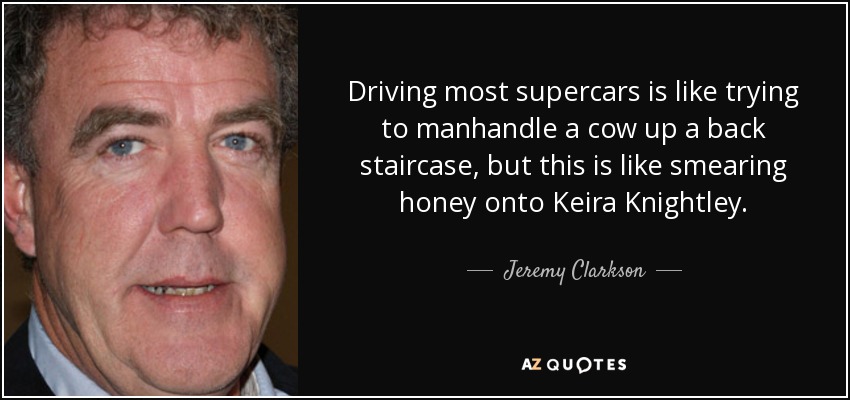 Driving most supercars is like trying to manhandle a cow up a back staircase, but this is like smearing honey onto Keira Knightley. - Jeremy Clarkson
