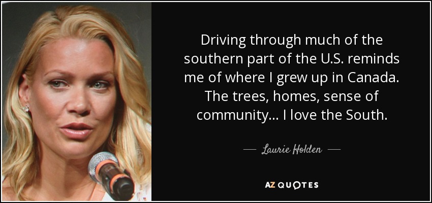 Driving through much of the southern part of the U.S. reminds me of where I grew up in Canada. The trees, homes, sense of community... I love the South. - Laurie Holden