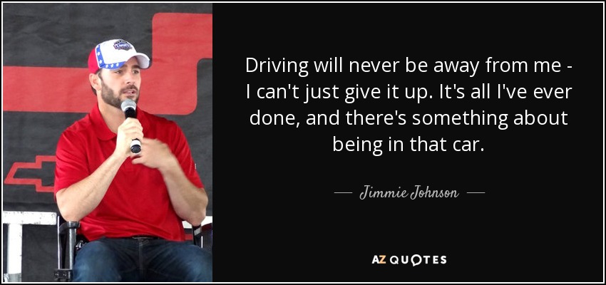 Driving will never be away from me - I can't just give it up. It's all I've ever done, and there's something about being in that car. - Jimmie Johnson