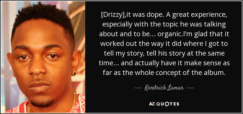 [Drizzy] ,it was dope. A great experience, especially with the topic he was talking about and to be... organic.I'm glad that it worked out the way it did where I got to tell my story, tell his story at the same time... and actually have it make sense as far as the whole concept of the album. - Kendrick Lamar