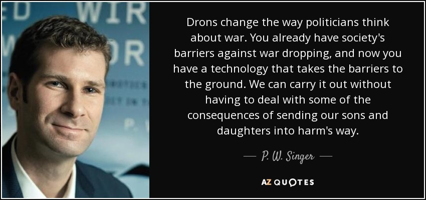 Drons change the way politicians think about war. You already have society's barriers against war dropping, and now you have a technology that takes the barriers to the ground. We can carry it out without having to deal with some of the consequences of sending our sons and daughters into harm's way. - P. W. Singer