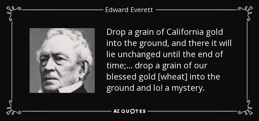 Drop a grain of California gold into the ground, and there it will lie unchanged until the end of time; . . . drop a grain of our blessed gold [wheat] into the ground and lo! a mystery. - Edward Everett