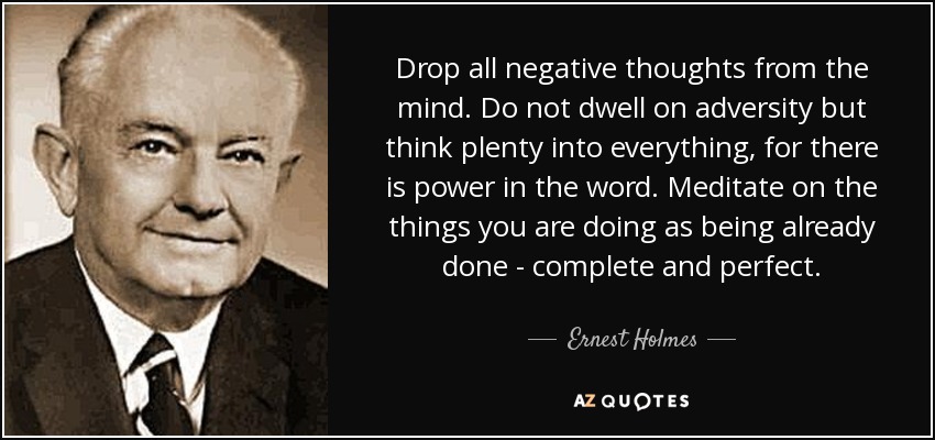 Drop all negative thoughts from the mind. Do not dwell on adversity but think plenty into everything, for there is power in the word. Meditate on the things you are doing as being already done - complete and perfect. - Ernest Holmes