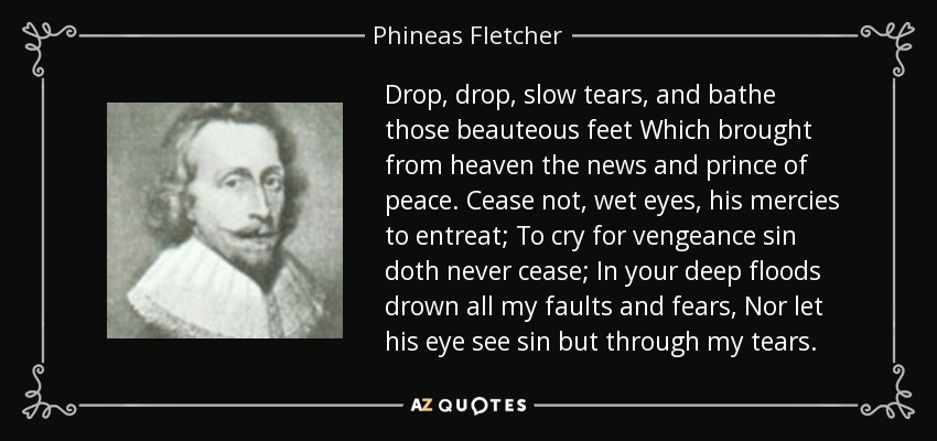 Drop, drop, slow tears, and bathe those beauteous feet Which brought from heaven the news and prince of peace. Cease not, wet eyes, his mercies to entreat; To cry for vengeance sin doth never cease; In your deep floods drown all my faults and fears, Nor let his eye see sin but through my tears. - Phineas Fletcher