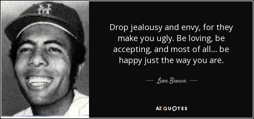Drop jealousy and envy, for they make you ugly. Be loving, be accepting, and most of all... be happy just the way you are. - Leon Brown