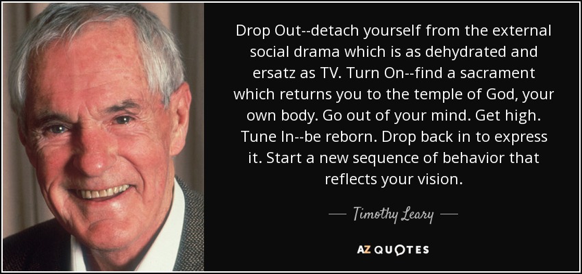 Drop Out--detach yourself from the external social drama which is as dehydrated and ersatz as TV. Turn On--find a sacrament which returns you to the temple of God, your own body. Go out of your mind. Get high. Tune In--be reborn. Drop back in to express it. Start a new sequence of behavior that reflects your vision. - Timothy Leary