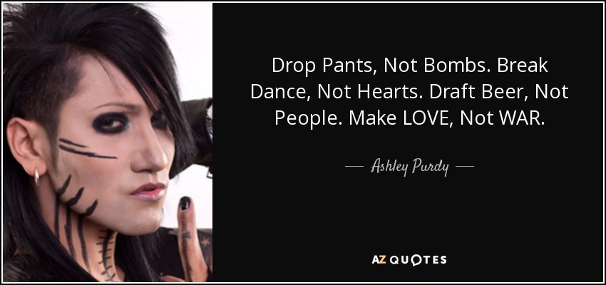 Drop Pants, Not Bombs. Break Dance, Not Hearts. Draft Beer, Not People. Make LOVE, Not WAR. - Ashley Purdy